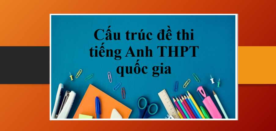 Cấu trúc đề thi tiếng Anh THPT quốc gia | Tổng quan về các dạng bài trong đề thi tiếng Anh THPT Quốc gia