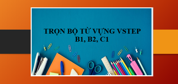 Trọn bộ từ vựng VSTEP B1, B2, C1 theo các chủ đề | 50+ từ vựng VSTEP