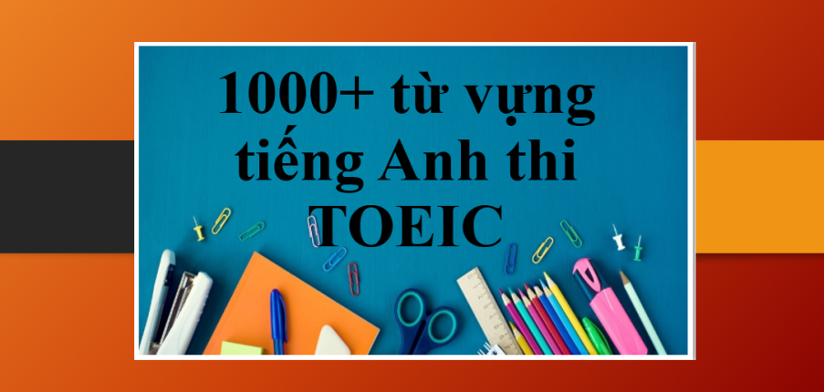 TOP 1000+ từ vựng tiếng Anh thi TOEIC theo chủ đề | 20+ chủ đề từ vựng TOEIC luyện thi