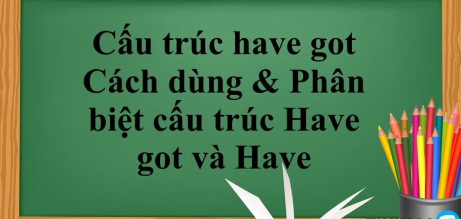 Cấu trúc have got là gì? | Cách dùng & Phân biệt cấu trúc Have got và Have - Bài tập vận dụng