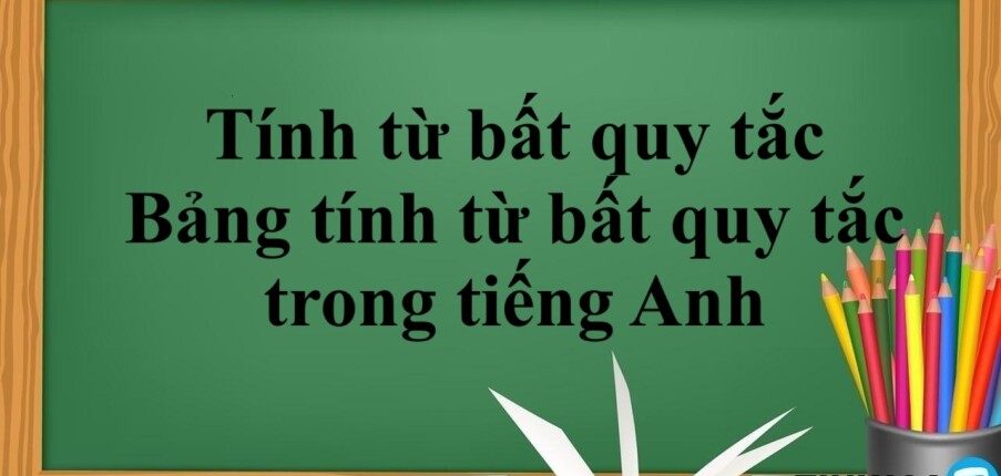 Tính từ bất quy tắc là gì? | Cách dùng - Bảng tính từ bất quy tắc trong tiếng Anh và bài tập vận dụng