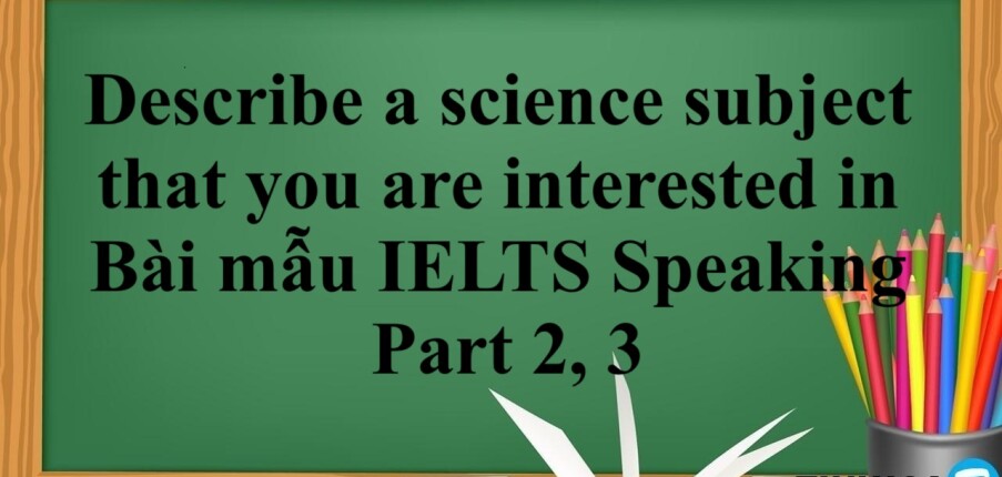 Describe a science subject that you are interested in | Bài mẫu IELTS Speaking Part 2, 3