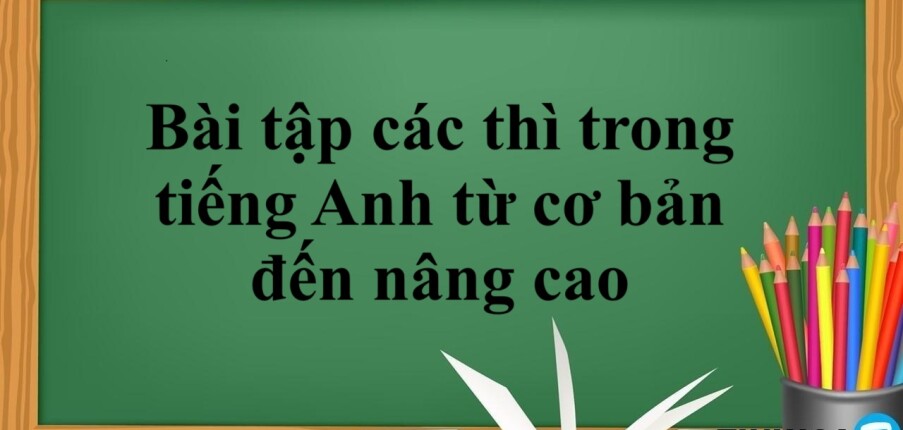 Tổng hợp bài tập các thì trong tiếng Anh từ cơ bản đến nâng cao có đáp án chi tiết