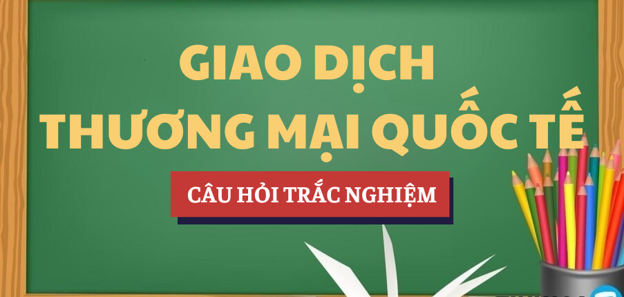 Bài tập trắc nghiệm Giao dịch Thương mại quốc tế | Câu hỏi ôn tập trắc nghiệm | Tổng hợp các trường đại học