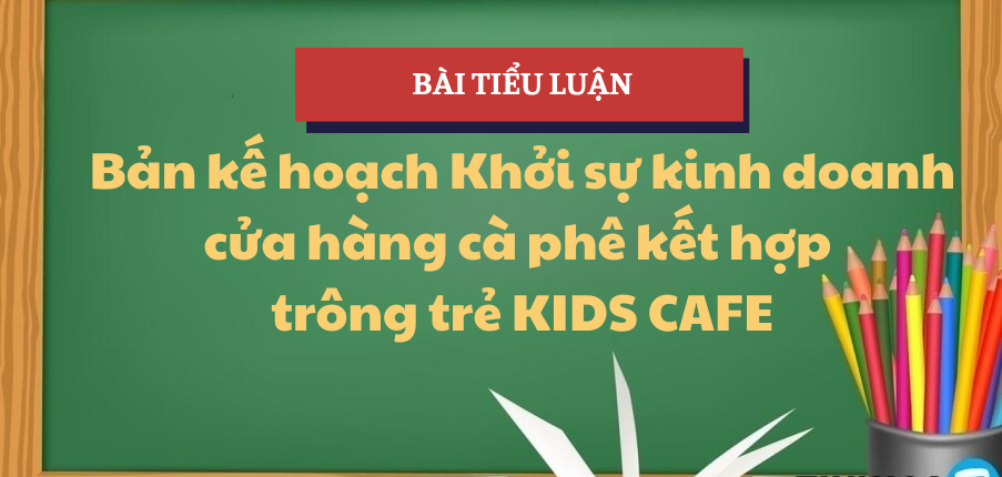 Bản kế hoạch Khởi sự kinh doanh cửa hàng cà phê kết hợp trông trẻ KIDS CAFE | Tiểu luận Khởi sự kinh doanh | TLU - Trường Đại học Thăng Long